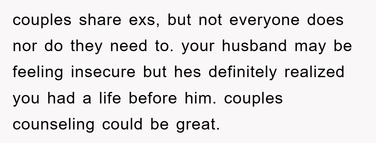 couples share exs, but not everyone does nor do they need to. your husband may be feeling insecure but hes definitely realized you had a life before him. couples counseling...