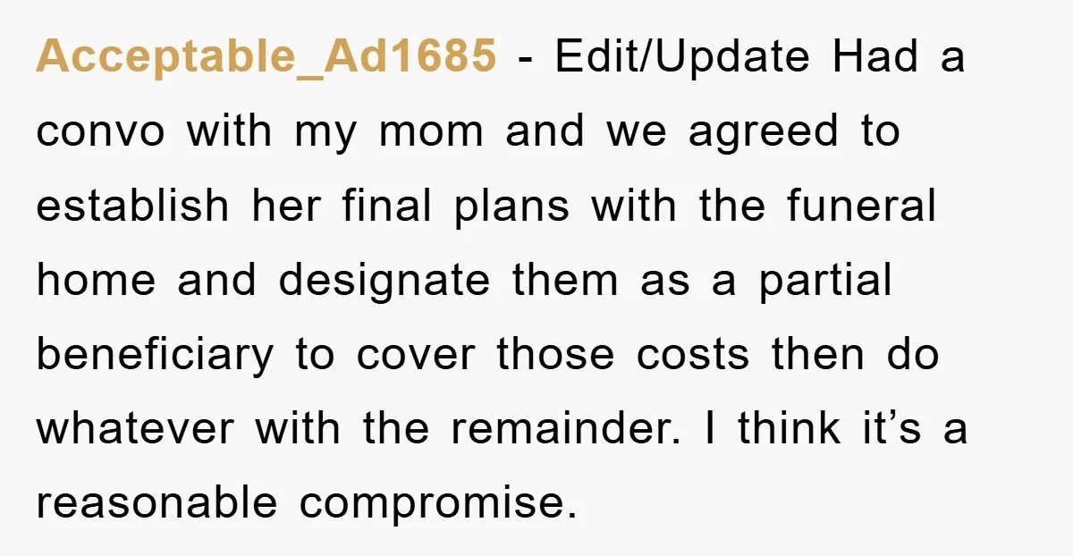 Acceptable_Ad1685 − Edit/Update Had a convo with my mom and we agreed to establish her final plans with the funeral home and designate them as a partial beneficiary to cover...