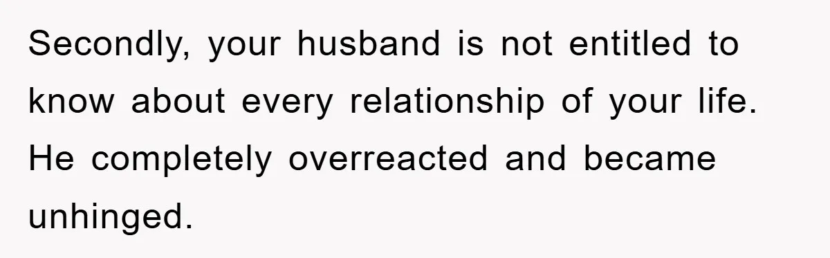 Secondly, your husband is not entitled to know about every relationship of your life. He completely overreacted and became unhinged.