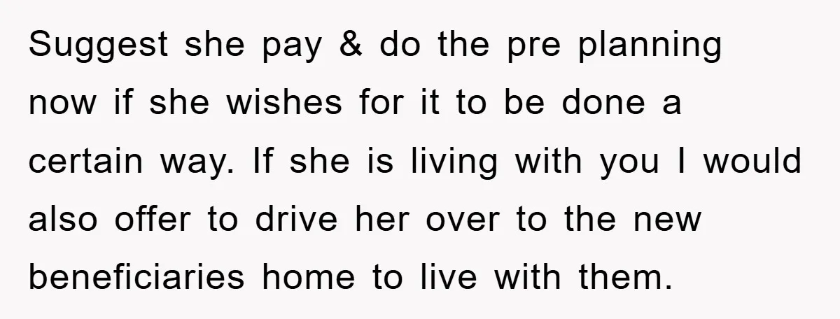 Suggest she pay & do the pre planning now if she wishes for it to be done a certain way. If she is living with you I would also offer...