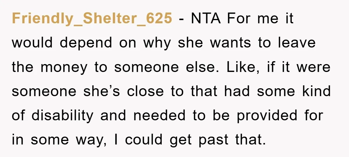 Friendly_Shelter_625 − NTA For me it would depend on why she wants to leave the money to someone else. Like, if it were someone she’s close to that had some...