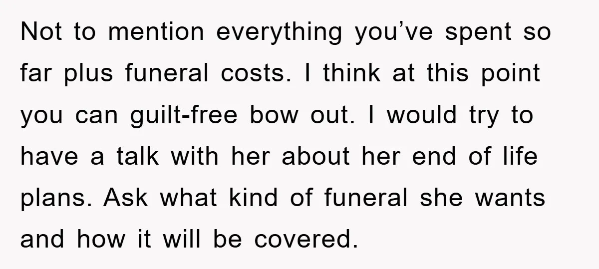 Not to mention everything you’ve spent so far plus funeral costs. I think at this point you can guilt-free bow out. I would try to have a talk with her...