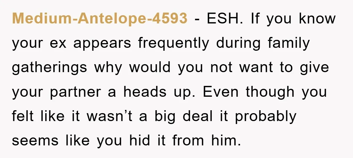 Medium-Antelope-4593 − ESH. If you know your ex appears frequently during family gatherings why would you not want to give your partner a heads up. Even though you felt like...