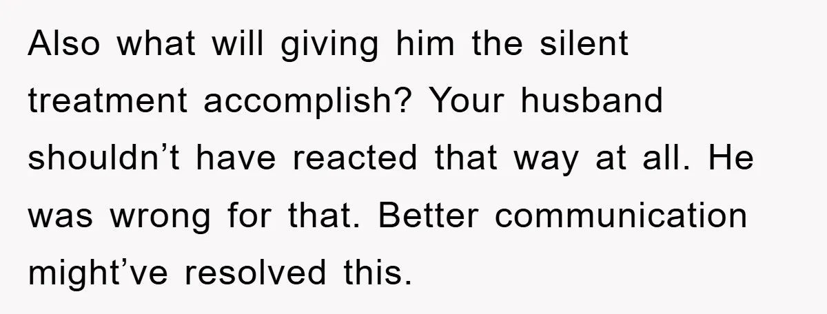 Also what will giving him the silent treatment accomplish? Your husband shouldn’t have reacted that way at all. He was wrong for that. Better communication might’ve resolved this.