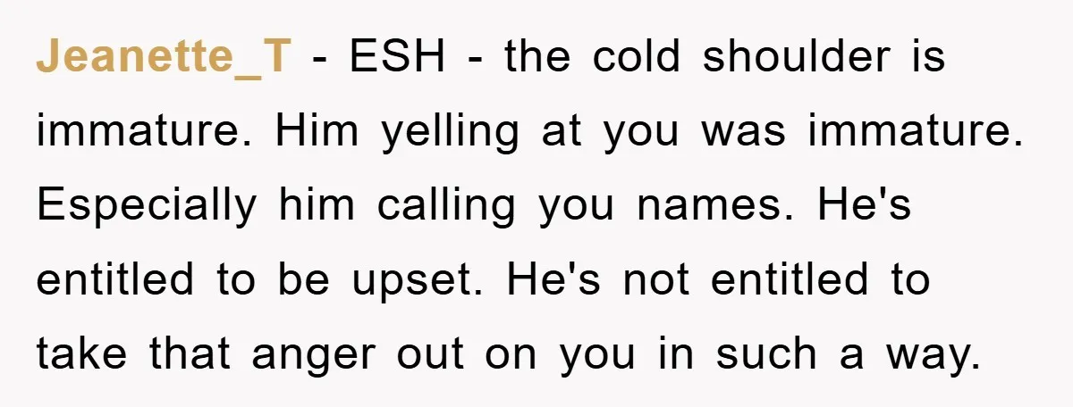 Jeanette_T − ESH - the cold shoulder is immature. Him yelling at you was immature. Especially him calling you names. He's entitled to be upset. He's not entitled to take...