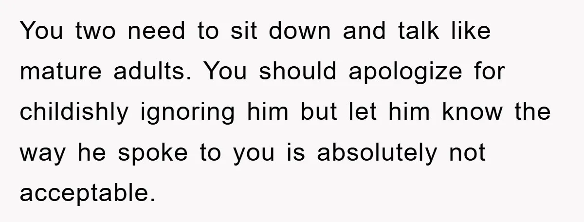 You two need to sit down and talk like mature adults. You should apologize for childishly ignoring him but let him know the way he spoke to you is absolutely...
