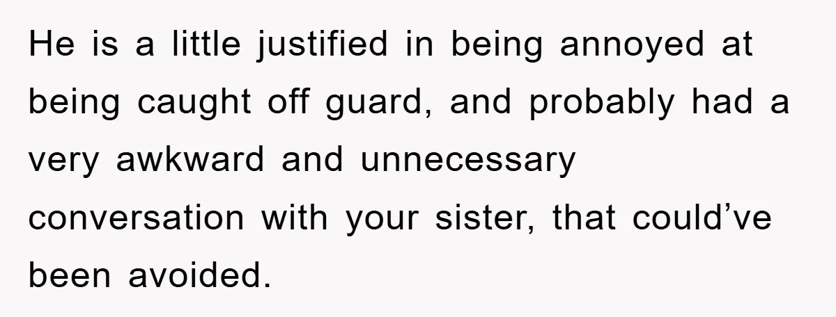 He is a little justified in being annoyed at being caught off guard, and probably had a very awkward and unnecessary conversation with your sister, that could’ve been avoided.