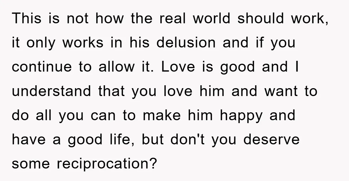 This is not how the real world should work, it only works in his delusion and if you continue to allow it. Love is good and I understand that you...