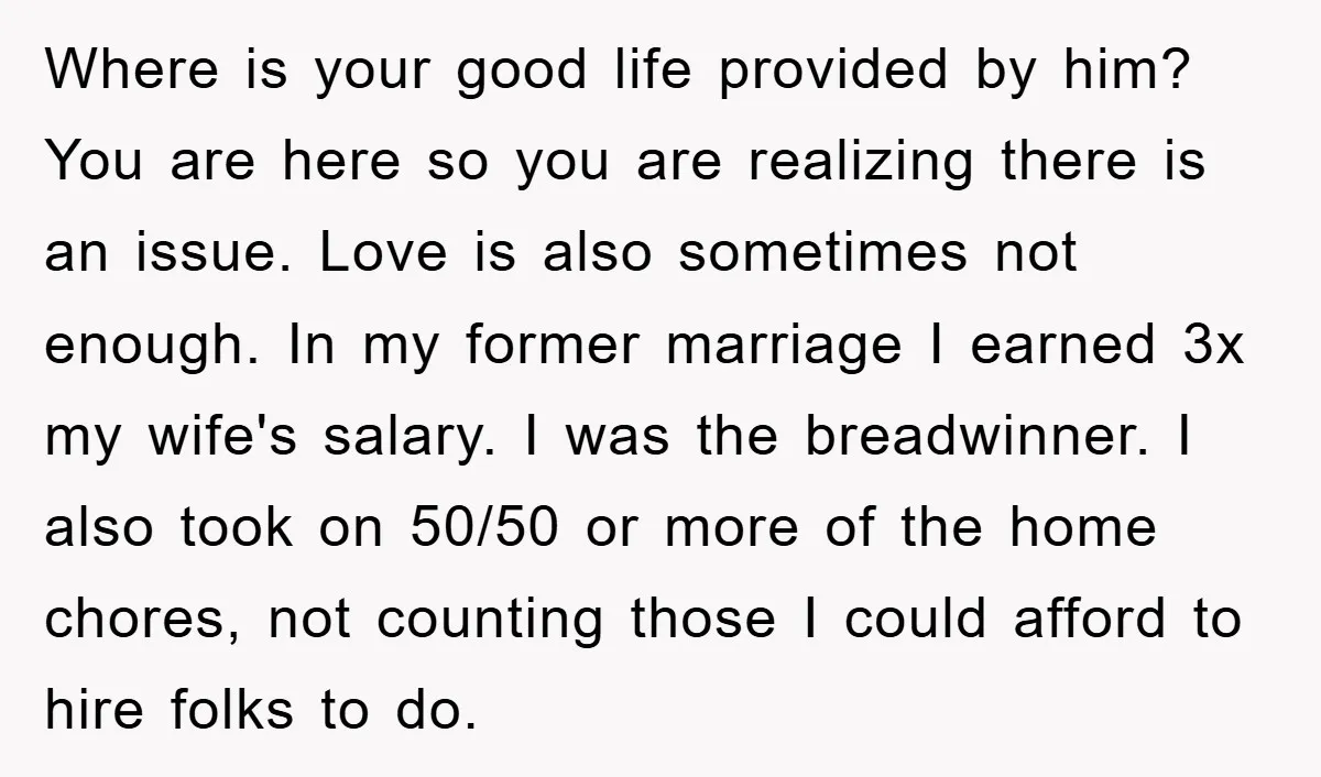 Where is your good life provided by him? You are here so you are realizing there is an issue. Love is also sometimes not enough. In my former marriage I...
