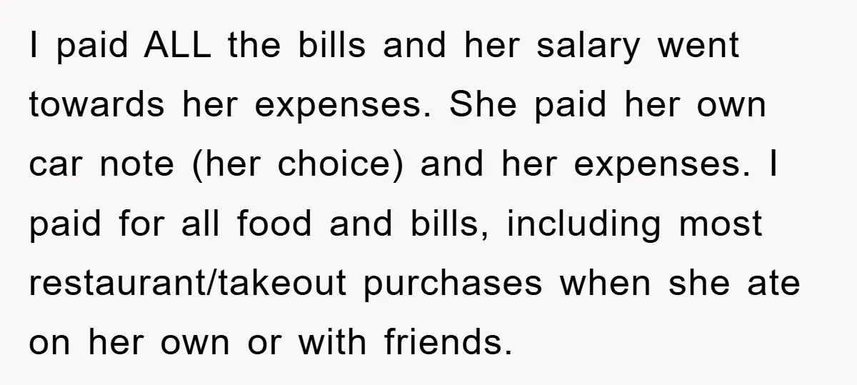 I paid ALL the bills and her salary went towards her expenses. She paid her own car note (her choice) and her expenses. I paid for all food and bills,...