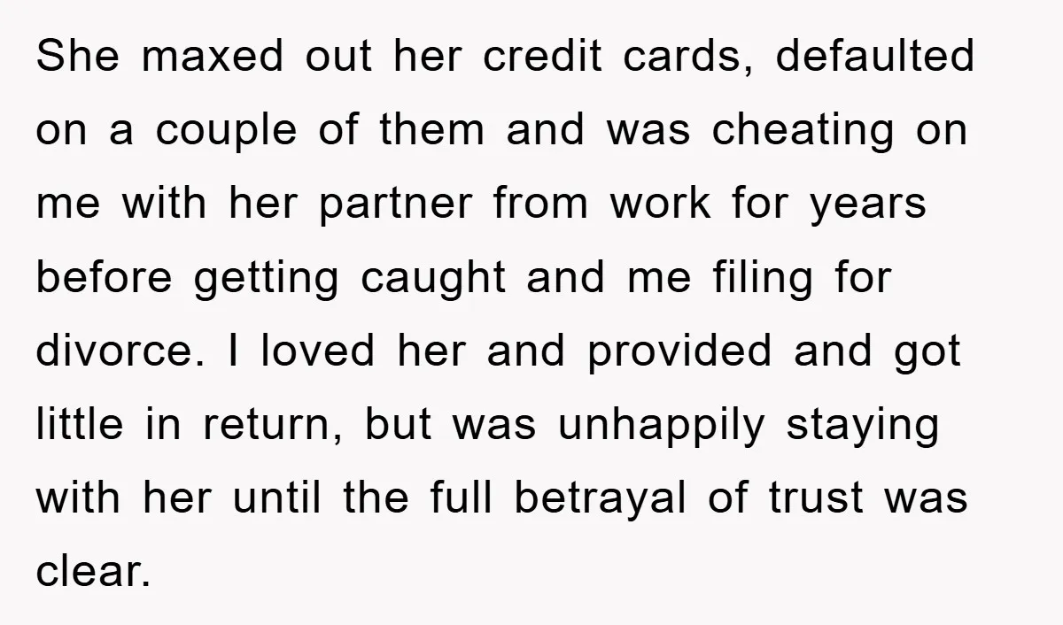 She maxed out her credit cards, defaulted on a couple of them and was cheating on me with her partner from work for years before getting caught and me filing...