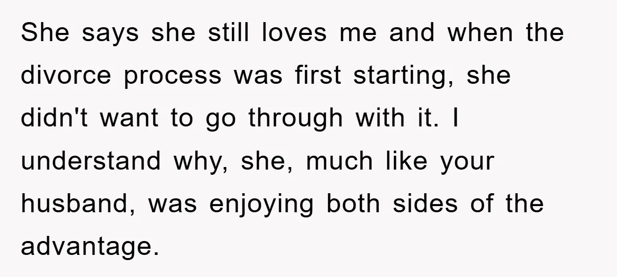 She says she still loves me and when the divorce process was first starting, she didn't want to go through with it. I understand why, she, much like your husband,...