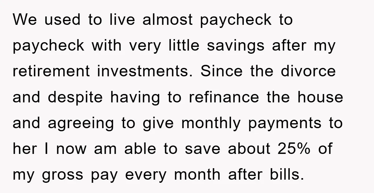 We used to live almost paycheck to paycheck with very little savings after my retirement investments. Since the divorce and despite having to refinance the house and agreeing to give...