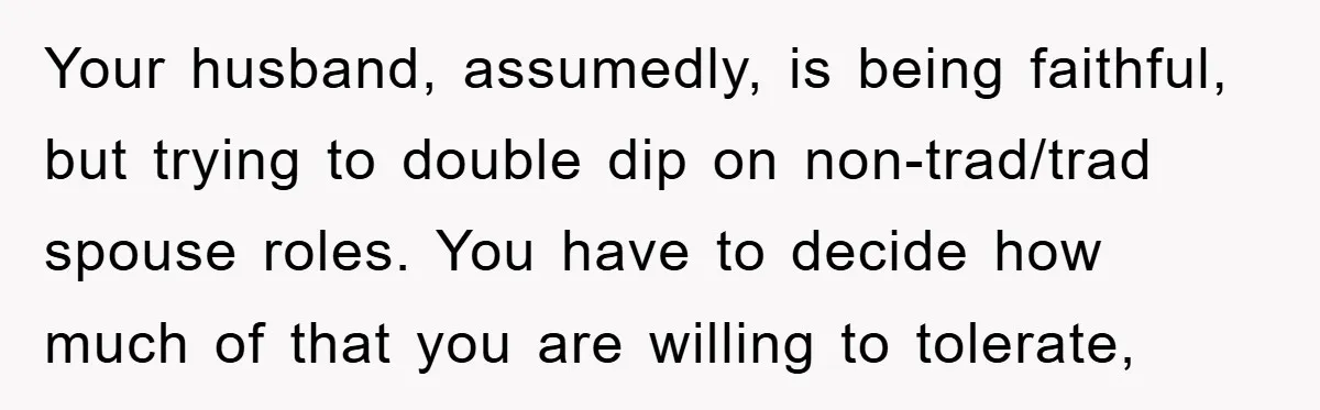 Your husband, assumedly, is being faithful, but trying to double dip on non-trad/trad spouse roles. You have to decide how much of that you are willing to tolerate,