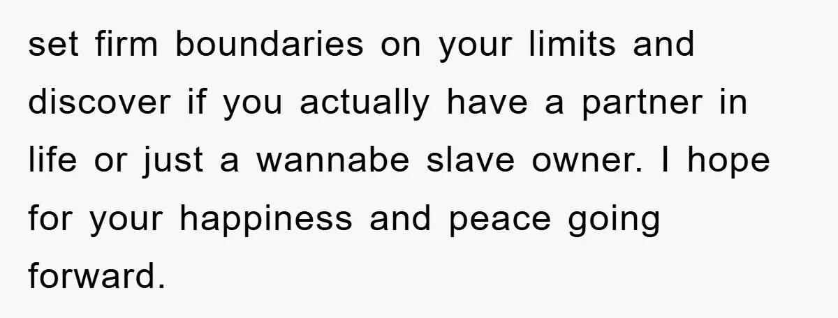 set firm boundaries on your limits and discover if you actually have a partner in life or just a wannabe slave owner. I hope for your happiness and peace going...