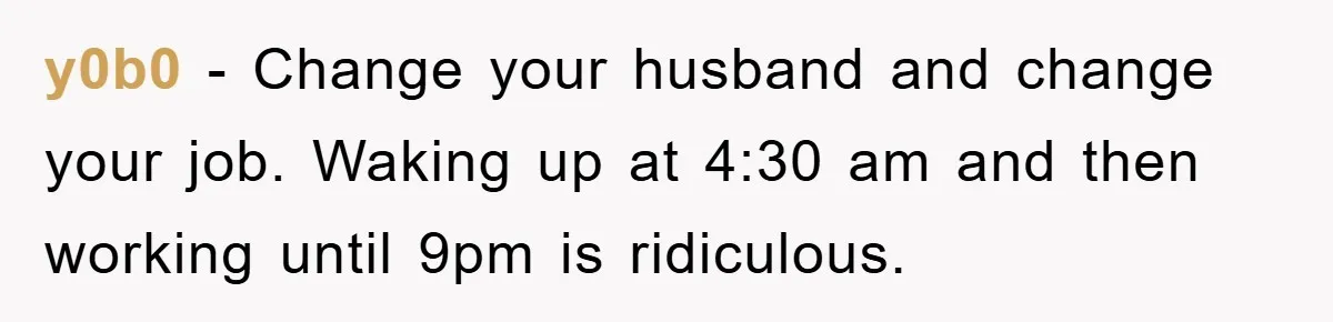 y0b0 - Change your husband and change your job. Waking up at 4:30 am and then working until 9pm is ridiculous.