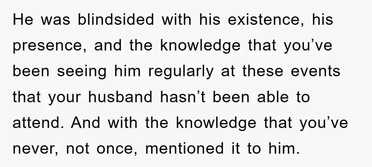 He was blindsided with his existence, his presence, and the knowledge that you’ve been seeing him regularly at these events that your husband hasn’t been able to attend. And with...