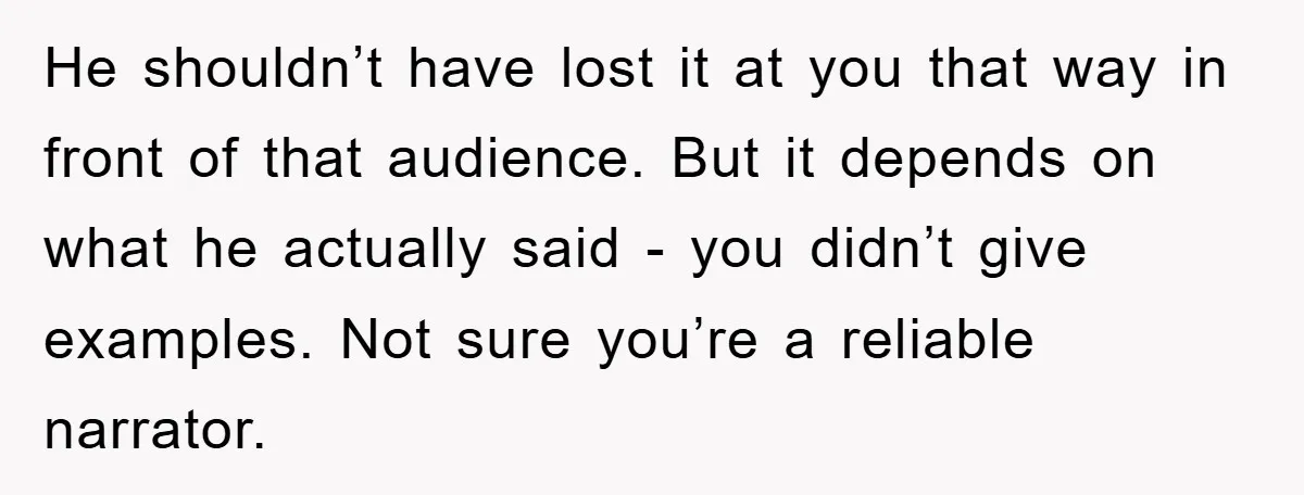 He shouldn’t have lost it at you that way in front of that audience. But it depends on what he actually said - you didn’t give examples. Not sure you’re...