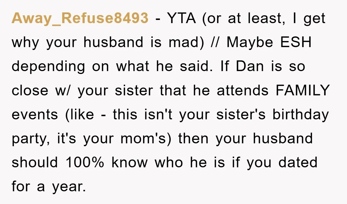 Away_Refuse8493 − YTA (or at least, I get why your husband is mad) // Maybe ESH depending on what he said. If Dan is so close w/ your sister that...