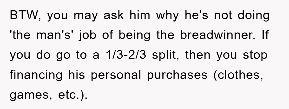 BTW, you may ask him why he's not doing 'the man's' job of being the breadwinner. If you do go to a 1/3-2/3 split, then you stop financing his personal...