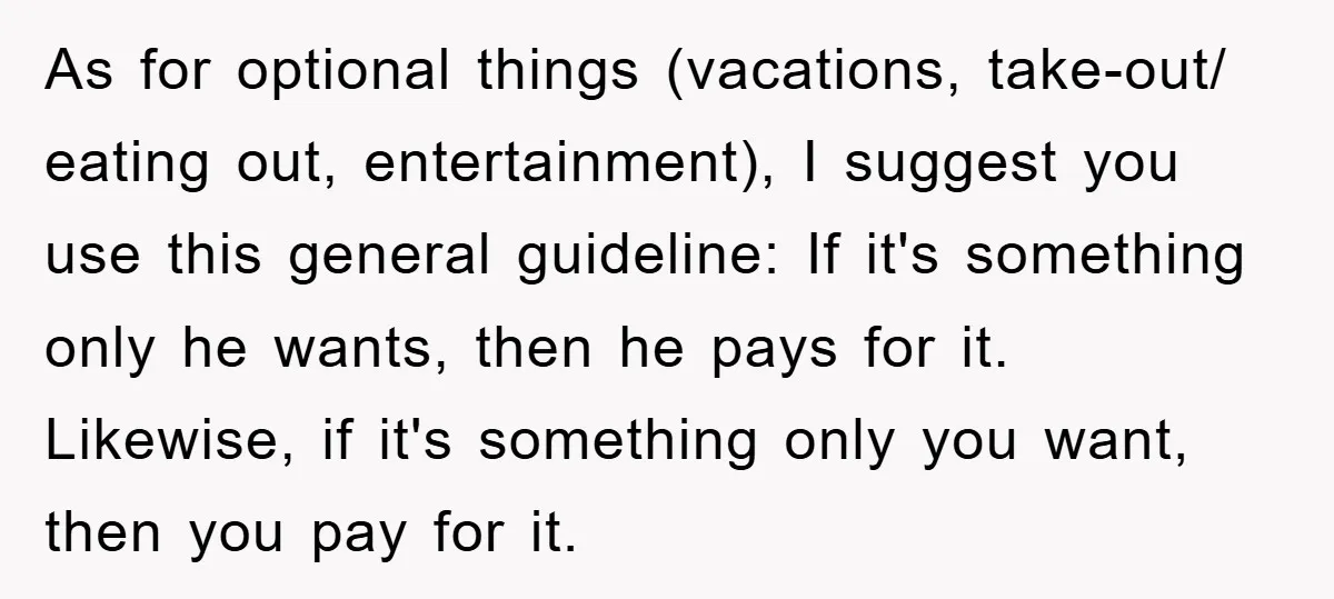As for optional things (vacations, take-out/ eating out, entertainment), I suggest you use this general guideline: If it's something only he wants, then he pays for it. Likewise, if it's...