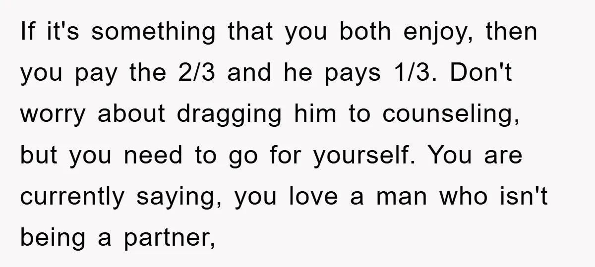 If it's something that you both enjoy, then you pay the 2/3 and he pays 1/3. Don't worry about dragging him to counseling, but you need to go for yourself....
