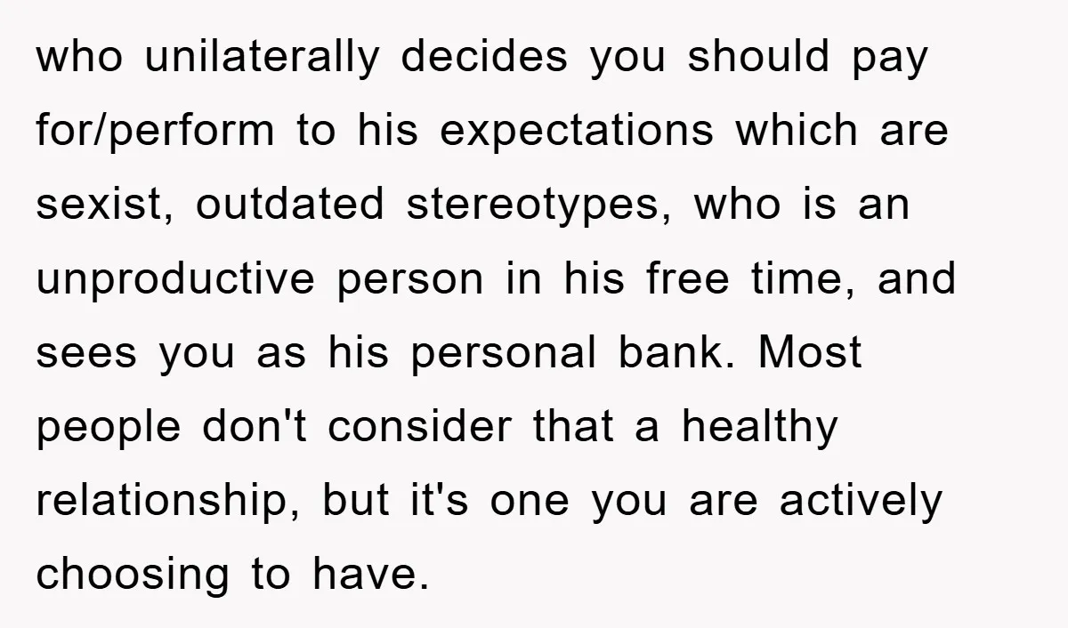 who unilaterally decides you should pay for/perform to his expectations which are sexist, outdated stereotypes, who is an unproductive person in his free time, and sees you as his personal...
