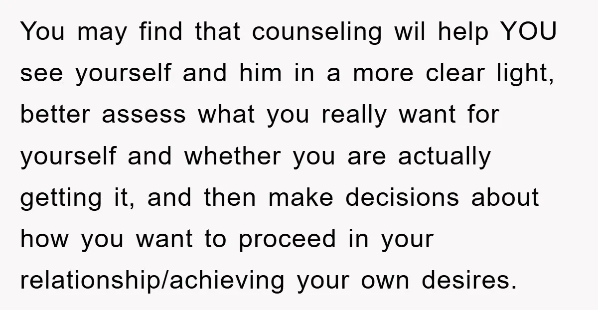 You may find that counseling wil help YOU see yourself and him in a more clear light, better assess what you really want for yourself and whether you are actually...