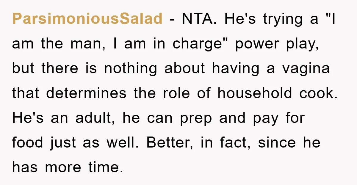 ParsimoniousSalad - NTA. He's trying a "I am the man, I am in charge" power play, but there is nothing about having a vagina that determines the role of household...