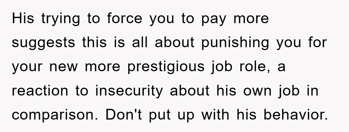 His trying to force you to pay more suggests this is all about punishing you for your new more prestigious job role, a reaction to insecurity about his own job...
