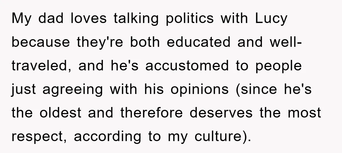 My dad loves talking politics with Lucy because they're both educated and well-traveled, and he's accustomed to people just agreeing with his opinions (since he's the oldest and therefore deserves...