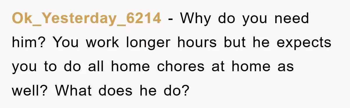 Ok_Yesterday_6214 - Why do you need him? You work longer hours but he expects you to do all home chores at home as well? What does he do?