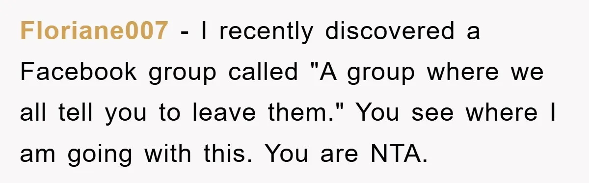 Floriane007 - I recently discovered a Facebook group called "A group where we all tell you to leave them." You see where I am going with this. You are NTA.
