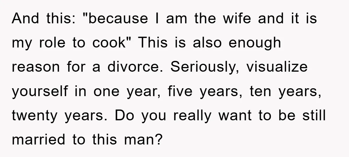 And this: "because I am the wife and it is my role to cook" This is also enough reason for a divorce. Seriously, visualize yourself in one year, five years,...