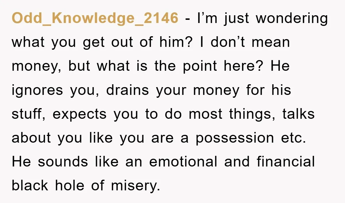 Odd_Knowledge_2146 - I’m just wondering what you get out of him? I don’t mean money, but what is the point here? He ignores you, drains your money for his stuff,...