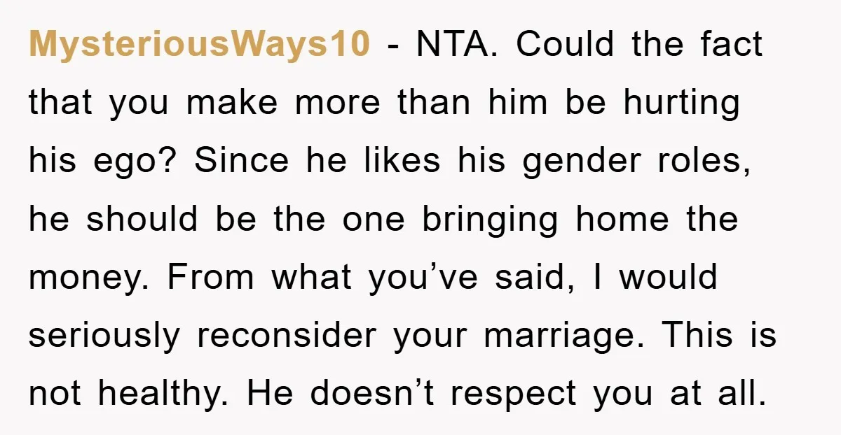MysteriousWays10 - NTA. Could the fact that you make more than him be hurting his ego? Since he likes his gender roles, he should be the one bringing home the...