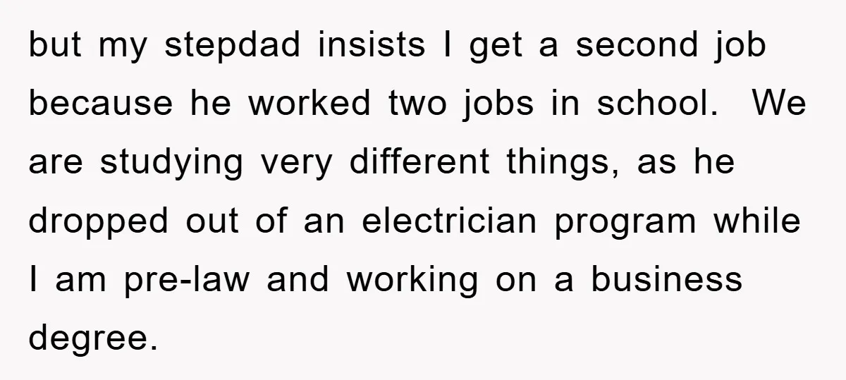 but my stepdad insists I get a second job because he worked two jobs in school. We are studying very different things, as he dropped out of an electrician program...