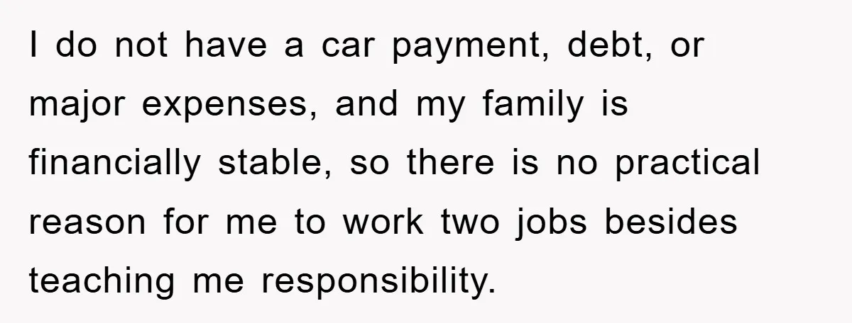 I do not have a car payment, debt, or major expenses, and my family is financially stable, so there is no practical reason for me to work two jobs besides...