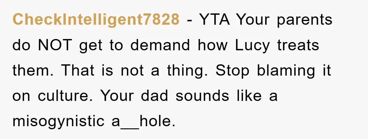 CheckIntelligent7828 − YTA Your parents do NOT get to demand how Lucy treats them. That is not a thing. Stop blaming it on culture. Your dad sounds like a misogynistic...