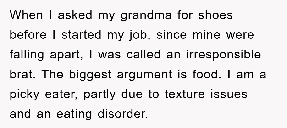 When I asked my grandma for shoes before I started my job, since mine were falling apart, I was called an irresponsible brat. The biggest argument is food. I am...