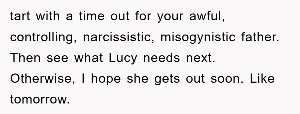 tart with a time out for your awful, controlling, narcissistic, misogynistic father. Then see what Lucy needs next. Otherwise, I hope she gets out soon. Like tomorrow.
