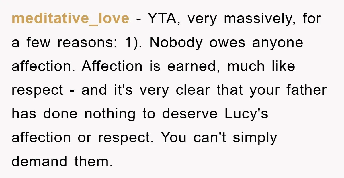 meditative_love − YTA, very massively, for a few reasons: 1). Nobody owes anyone affection. Affection is earned, much like respect - and it's very clear that your father has done...