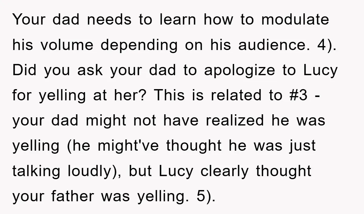 Your dad needs to learn how to modulate his volume depending on his audience. 4). Did you ask your dad to apologize to Lucy for yelling at her? This is...