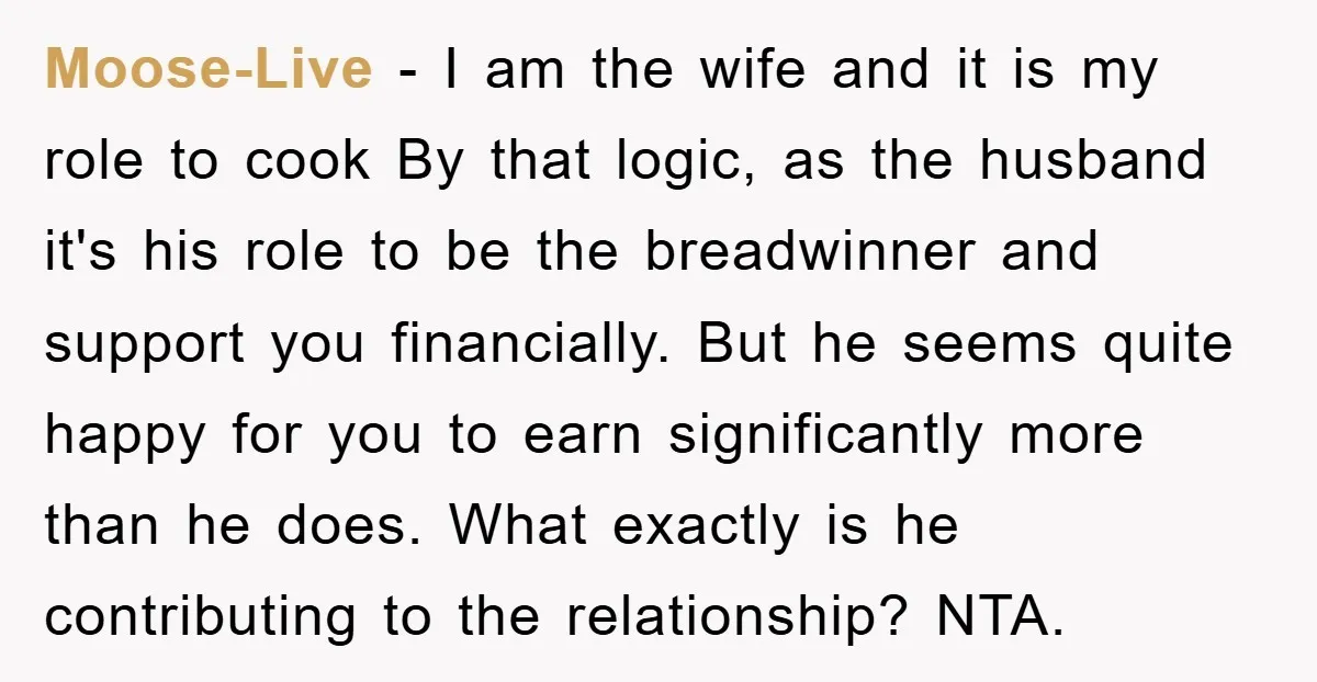 Moose-Live - I am the wife and it is my role to cook By that logic, as the husband it's his role to be the breadwinner and support you financially....
