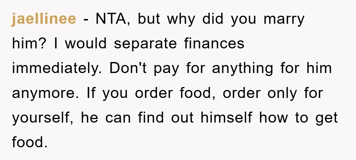 jaellinee - NTA, but why did you marry him? I would separate finances immediately. Don't pay for anything for him anymore. If you order food, order only for yourself, he...