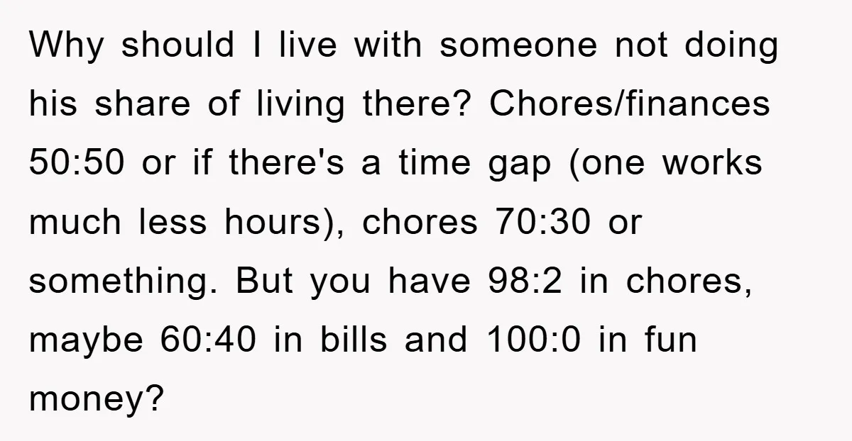 Why should I live with someone not doing his share of living there? Chores/finances 50:50 or if there's a time gap (one works much less hours), chores 70:30 or something....