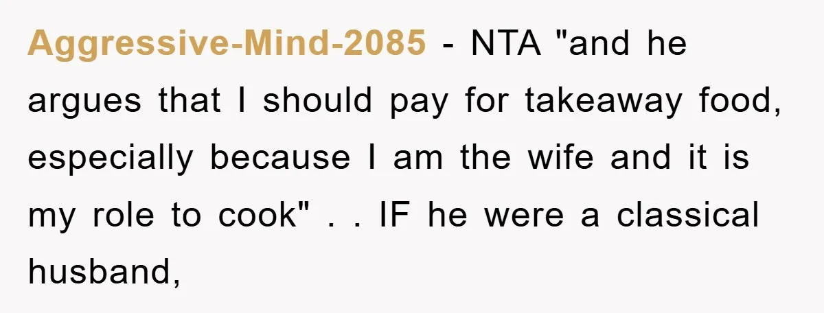 Aggressive-Mind-2085 - NTA "and he argues that I should pay for takeaway food, especially because I am the wife and it is my role to cook" . . IF he...