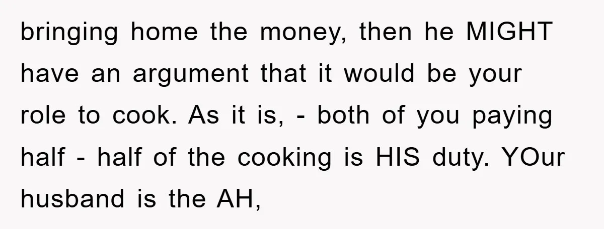bringing home the money, then he MIGHT have an argument that it would be your role to cook. As it is, - both of you paying half - half of...