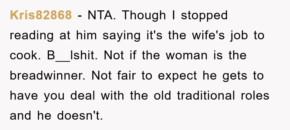 Kris82868 - NTA. Though I stopped reading at him saying it's the wife's job to cook. B__lshit. Not if the woman is the breadwinner. Not fair to expect he gets...