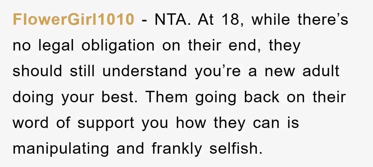 FlowerGirl1010 − NTA. At 18, while there’s no legal obligation on their end, they should still understand you’re a new adult doing your best. Them going back on their word...